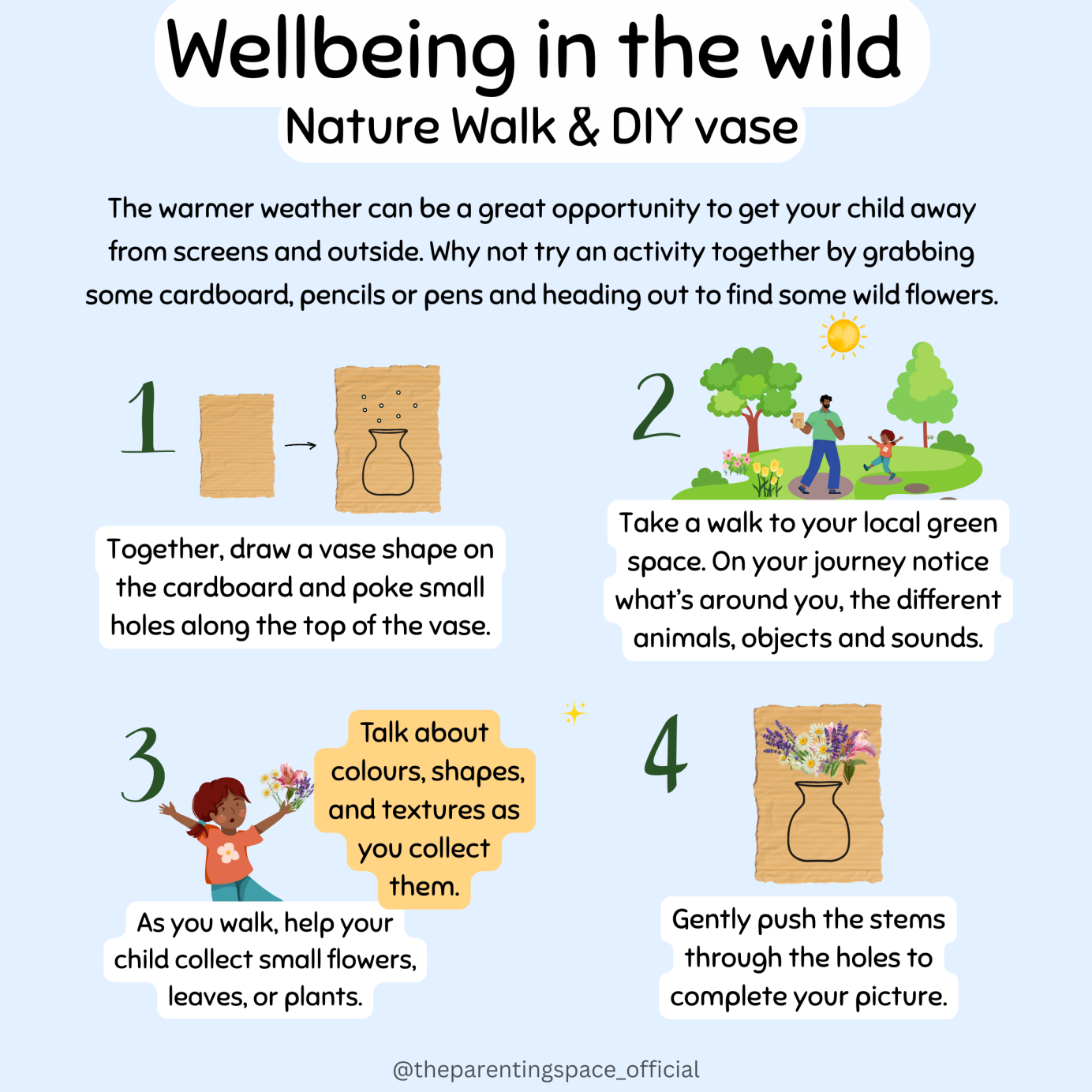The warmer weather can be a great opportunity to get your child away from screens and outside. Why not try an activity together by grabbing some cardboard, pencils or pens and heading out to find some wild flowers. 1.Together, draw a vase shape on the cardboard and poke small holes along the top of the vase. 2.Take a walk to your local green space. On your journey notice what’s around you, the different animals, objects and sounds. 3.As you walk, help your child collect small flowers, leaves, or plants. 4.Gently push the stems through the holes to complete your picture.